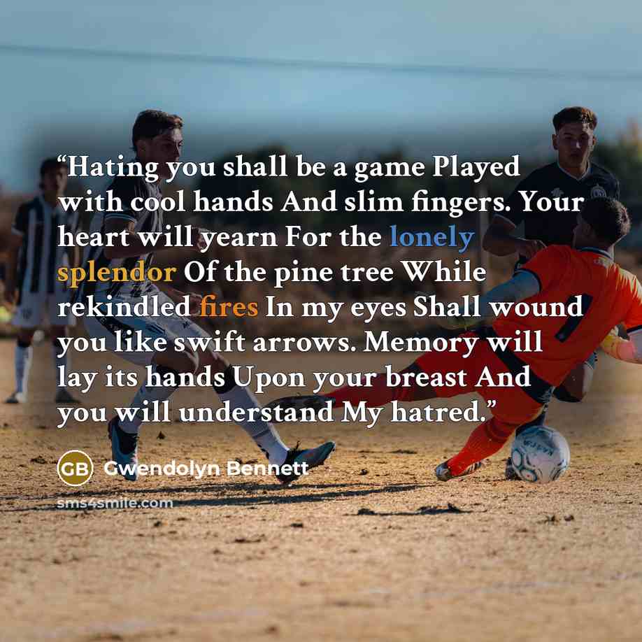 “Hating you shall be a game Played with cool hands And slim fingers. Your heart will yearn For the lonely splendor Of the pine tree While rekindled fires In my eyes Shall wound you like swift arrows. Memory will lay its hands Upon your breast And you will understand My hatred.” quote by Gwendolyn Bennett