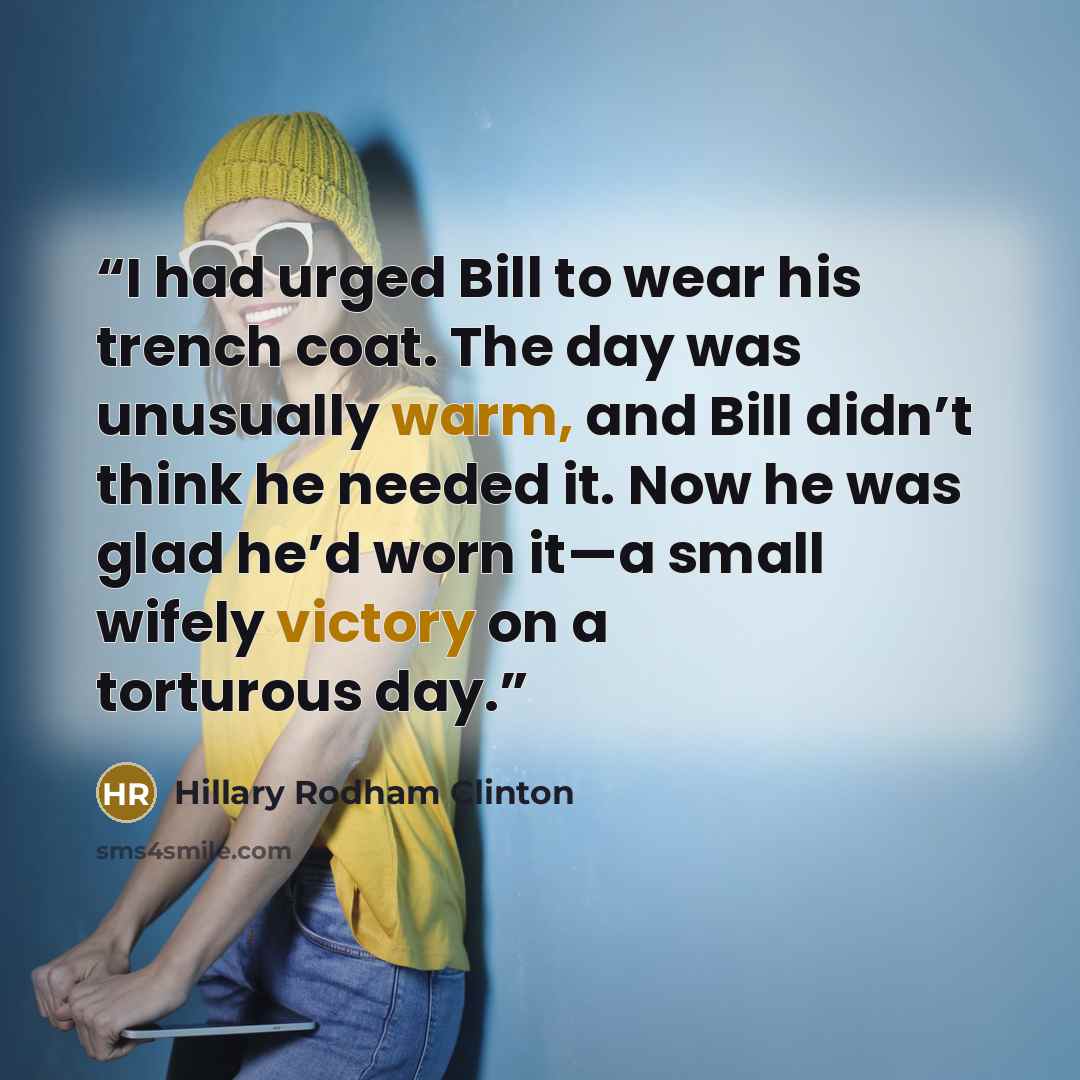 “I had urged Bill to wear his trench coat. The day was unusually warm, and Bill didn’t think he needed it. Now he was glad he’d worn it—a small wifely victory on a torturous day.” quote by Hillary Rodham Clinton