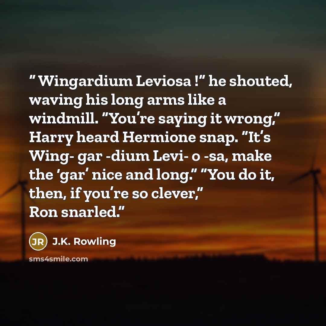 “Wingardium Leviosa !” he shouted, waving his long arms like a windmill. “You’re saying it wrong,” Harry heard Hermione snap. “It’s Wing- gar -dium Levi- o -sa, make the ‘gar’ nice and long.” “You do it, then, if you’re so clever,” Ron snarled.” quote by J.K. Rowling