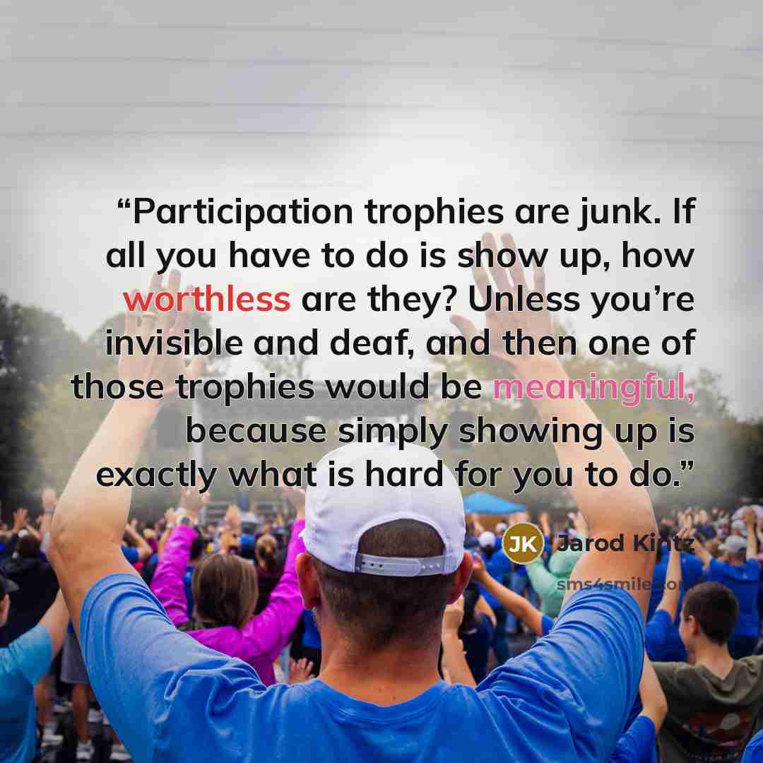 “Participation trophies are junk. If all you have to do is show up, how worthless are they? Unless you’re invisible and deaf, and then one of those trophies would be meaningful, because simply showing up is exactly what is hard for you to do.” quote by Jarod Kintz