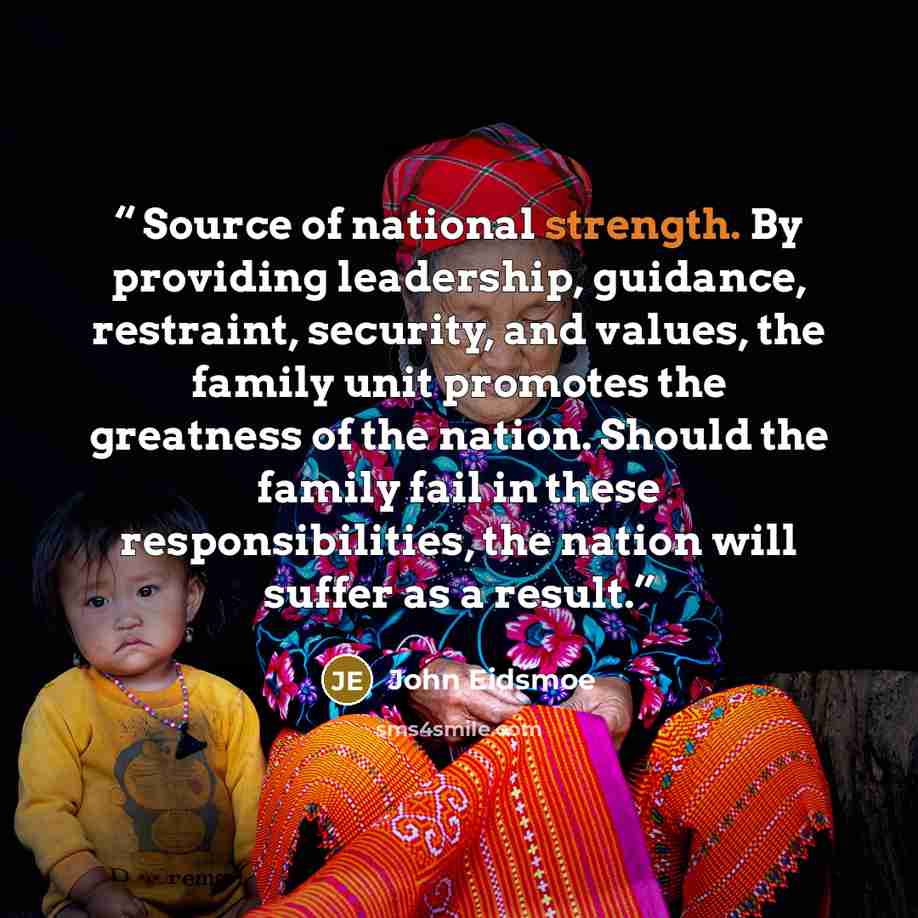 “Source of national strength. By providing leadership, guidance, restraint, security, and values, the family unit promotes the greatness of the nation. Should the family fail in these responsibilities, the nation will suffer as a result.” quote by John Eidsmoe