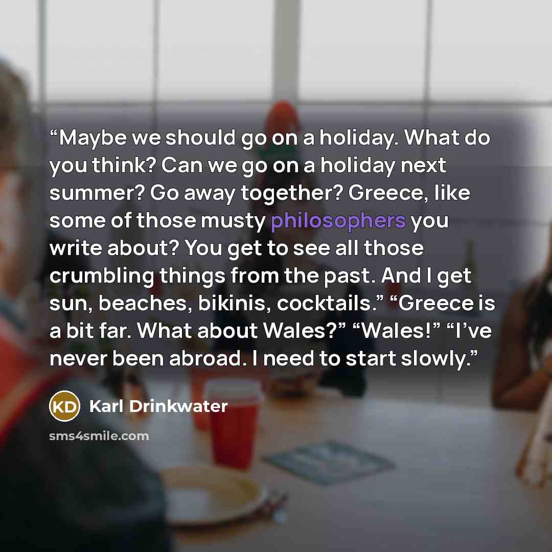 “Maybe we should go on a holiday. What do you think? Can we go on a holiday next summer? Go away together? Greece, like some of those musty philosophers you write about? You get to see all those crumbling things from the past. And I get sun, beaches, bikinis, cocktails.” “Greece is a bit far. What…” quote by Karl Drinkwater