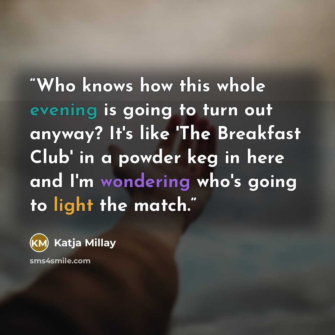 “Who knows how this whole evening is going to turn out anyway? It's like 'The Breakfast Club' in a powder keg in here and I'm wondering who's going to light the match.” quote by Katja Millay