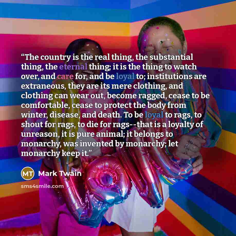 “The country is the real thing, the substantial thing, the eternal thing; it is the thing to watch over, and care for, and be loyal to; institutions are extraneous, they are its mere clothing, and clothing can wear out, become ragged, cease to be comfortable, cease to protect the body from winter…” quote by Mark Twain
