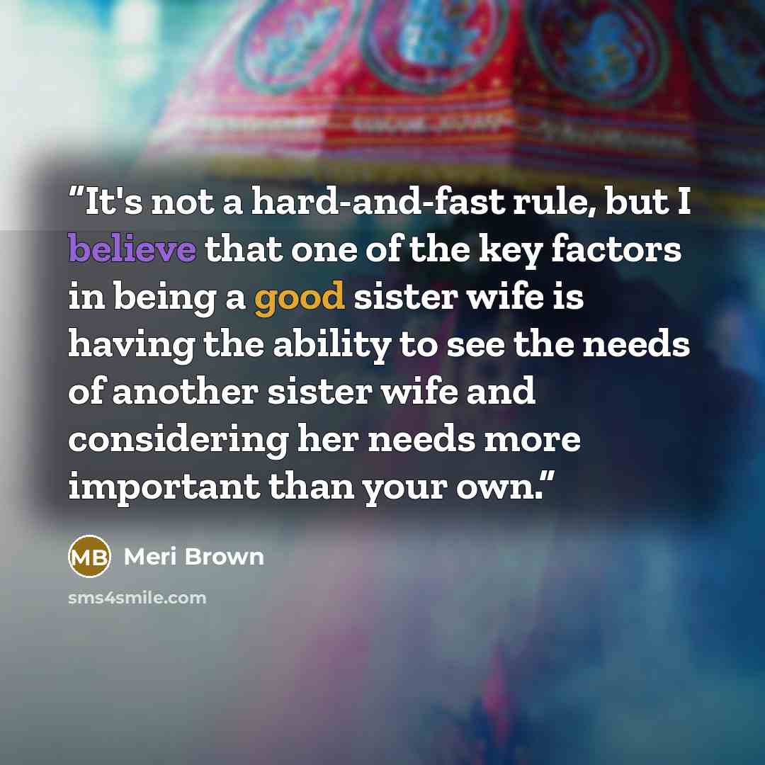 “It's not a hard-and-fast rule, but I believe that one of the key factors in being a good sister wife is having the ability to see the needs of another sister wife and considering her needs more important than your own.” quote by Meri Brown