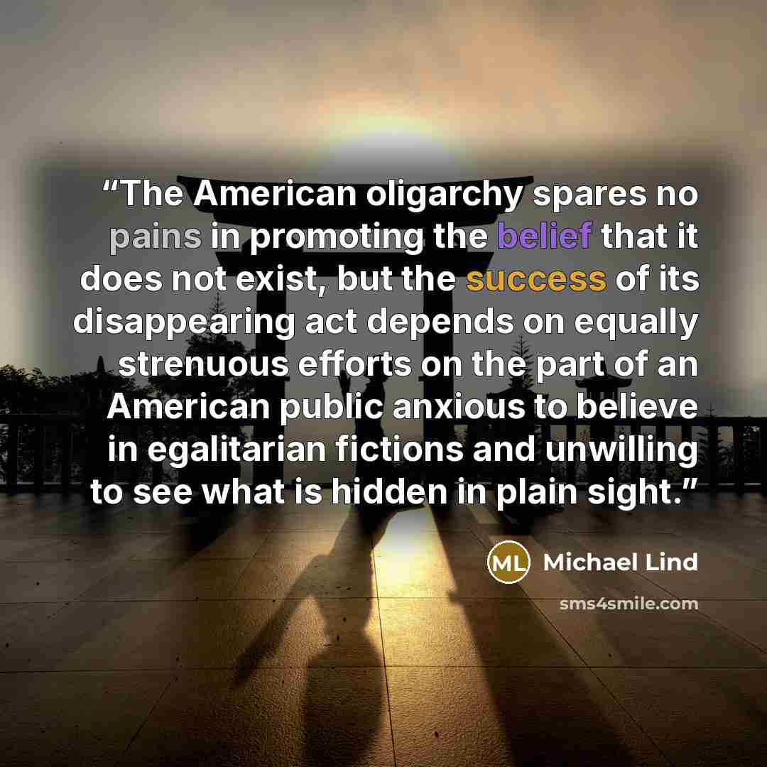 “The American oligarchy spares no pains in promoting the belief that it does not exist, but the success of its disappearing act depends on equally strenuous efforts on the part of an American public anxious to believe in egalitarian fictions and unwilling to see what is hidden in plain sight.” quote by Michael Lind