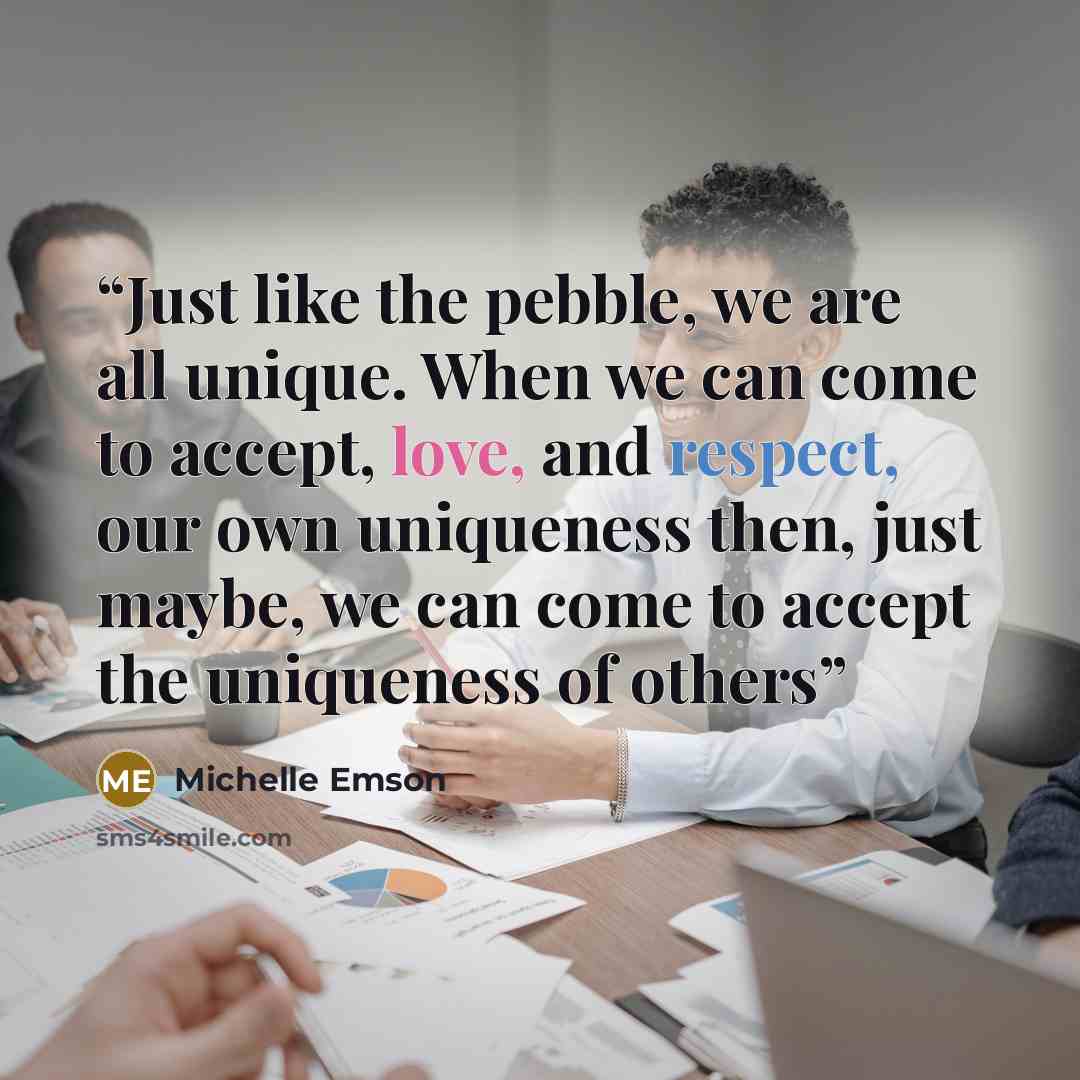 “Just like the pebble, we are all unique. When we can come to accept, love, and respect, our own uniqueness then, just maybe, we can come to accept the uniqueness of others” quote by Michelle Emson