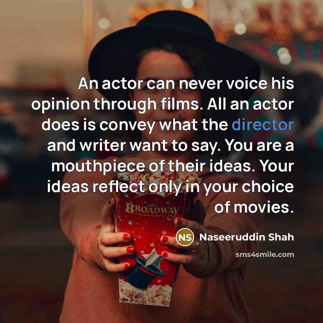 “An actor can never voice his opinion through films. All an actor does is convey what the director and writer want to say. You are a mouthpiece of their ideas. Your ideas reflect only in your choice of movies.” quote by Naseeruddin Shah
