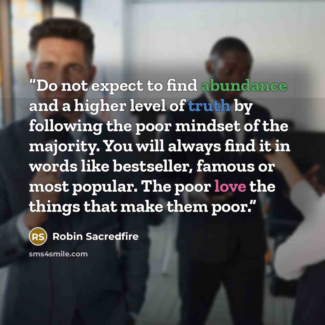 “Do not expect to find abundance and a higher level of truth by following the poor mindset of the majority. You will always find it in words like bestseller, famous or most popular. The poor love the things that make them poor.” quote by Robin Sacredfire