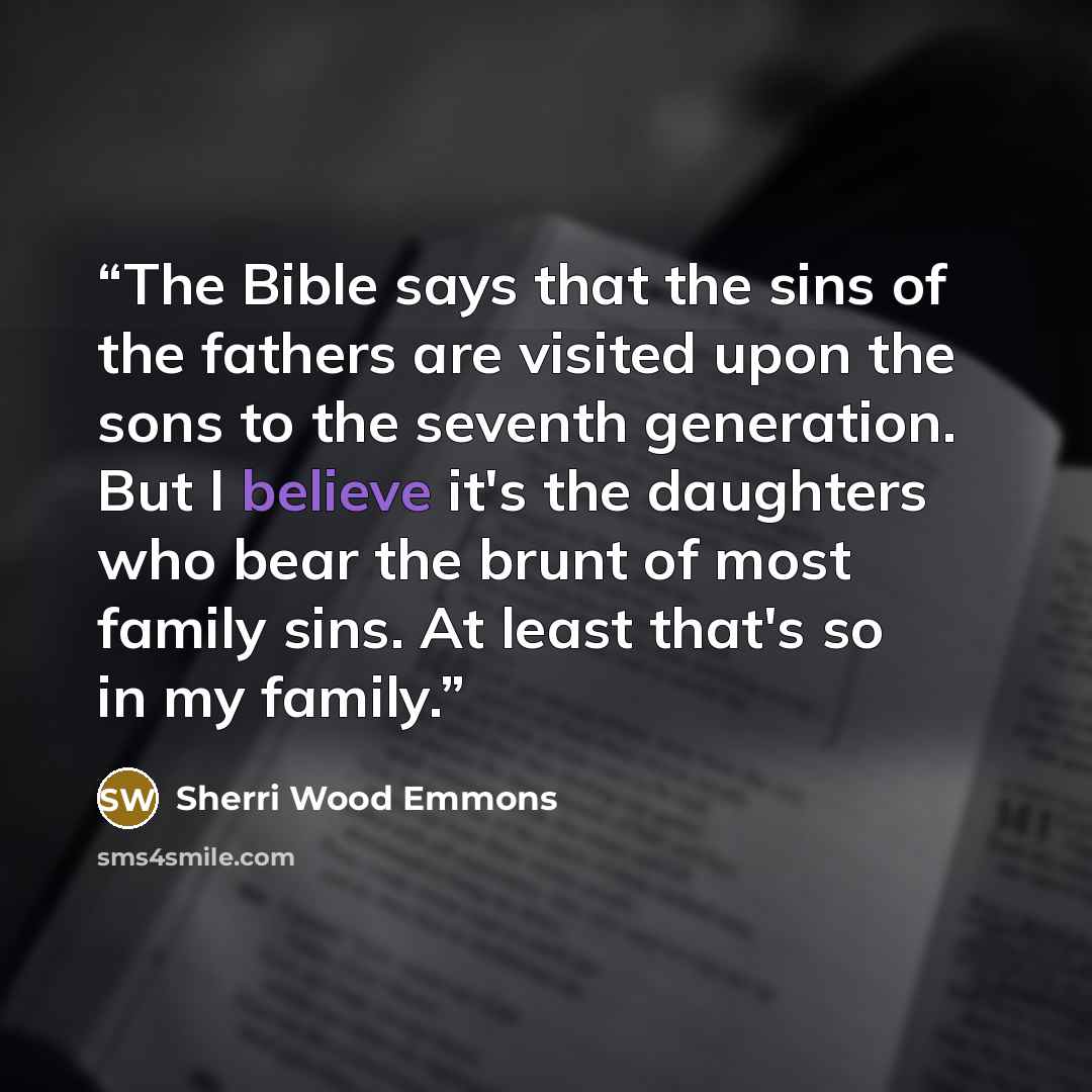 “The Bible says that the sins of the fathers are visited upon the sons to the seventh generation. But I believe it's the daughters who bear the brunt of most family sins. At least that's so in my family.” quote by Sherri Wood Emmons