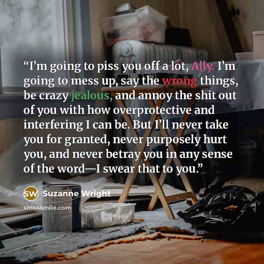 “I’m going to piss you off a lot, Ally. I’m going to mess up, say the wrong things, be crazy jealous, and annoy the shit out of you with how overprotective and interfering I can be. But I’ll never take you for granted, never purposely hurt you, and never betray you in any sense of the word—I swear…” quote by Suzanne Wright