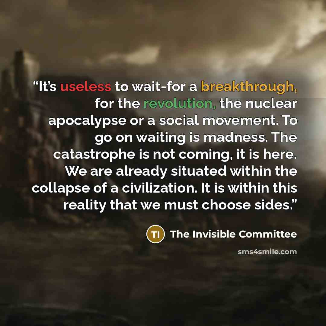 “It’s useless to wait-for a breakthrough, for the revolution, the nuclear apocalypse or a social movement. To go on waiting is madness. The catastrophe is not coming, it is here. We are already situated within the collapse of a civilization. It is within this reality that we must choose sides.” quote by The Invisible Committee