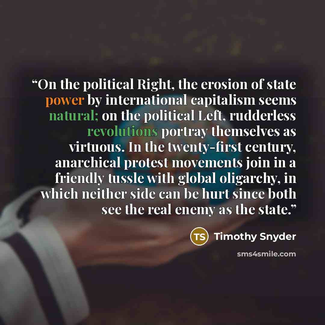 “On the political Right, the erosion of state power by international capitalism seems natural; on the political Left, rudderless revolutions portray themselves as virtuous. In the twenty-first century, anarchical protest movements join in a friendly tussle with global oligarchy, in which neither…” quote by Timothy Snyder