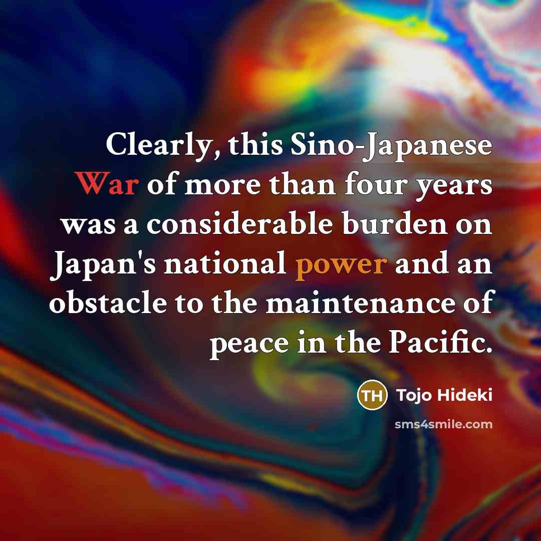 “Clearly, this Sino-Japanese War of more than four years was a considerable burden on Japan's national power and an obstacle to the maintenance of peace in the Pacific.” quote by Tojo Hideki