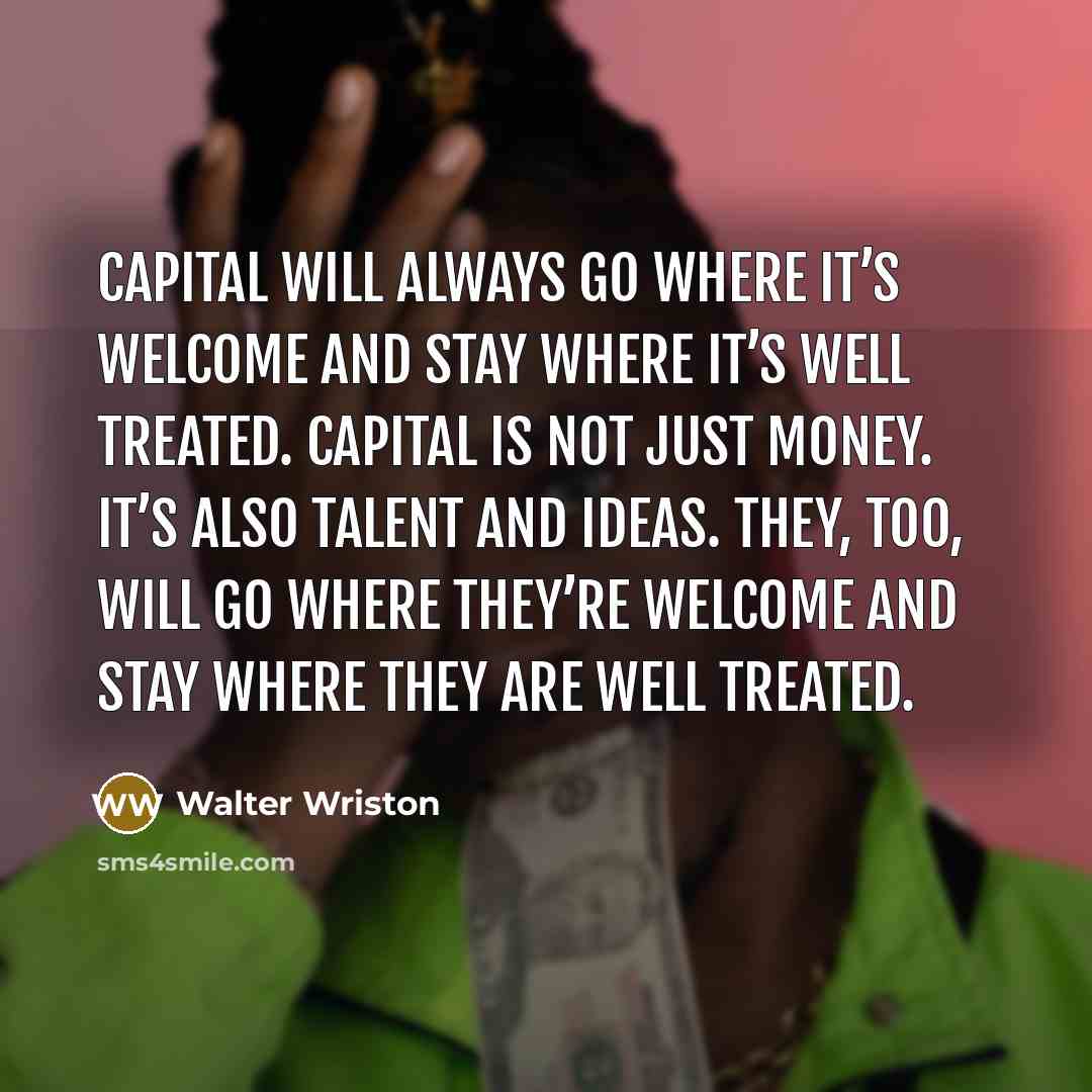 “Capital will always go where it’s welcome and stay where it’s well treated. Capital is not just money. It’s also talent and ideas. They, too, will go where they’re welcome and stay where they are well treated.” quote by Walter Wriston