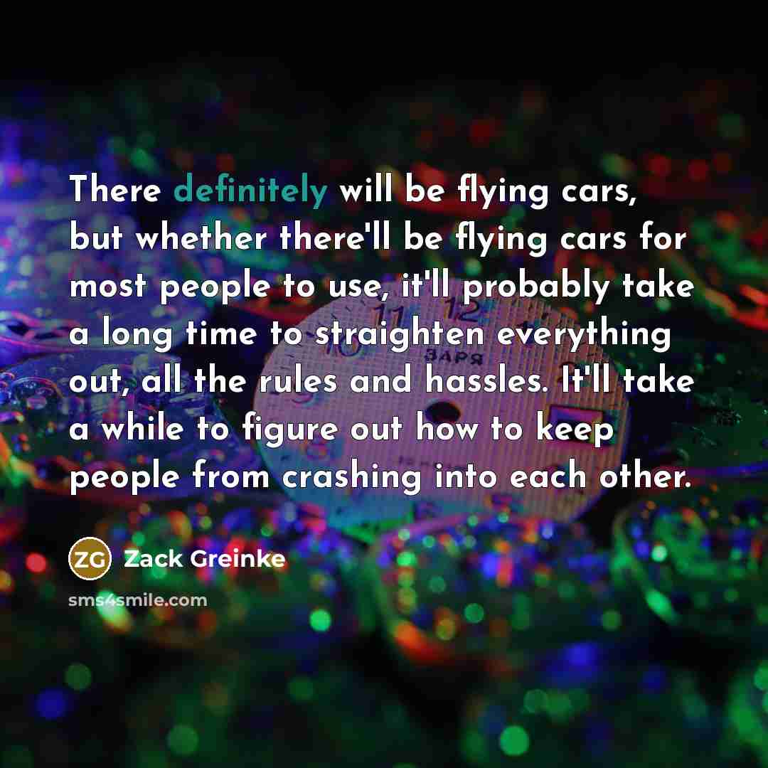 “There definitely will be flying cars, but whether there'll be flying cars for most people to use, it'll probably take a long time to straighten everything out, all the rules and hassles. It'll take a while to figure out how to keep people from crashing into each other.” quote by Zack Greinke