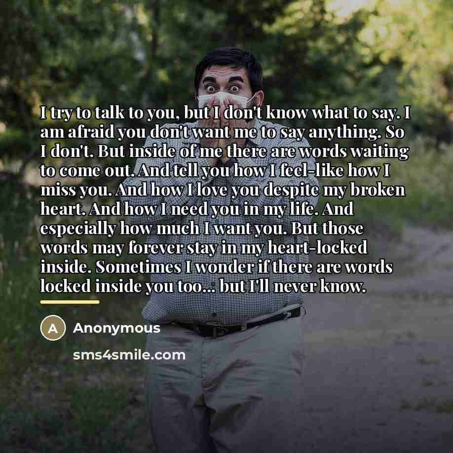 “I try to talk to you, but I don't know what to say. I am afraid you don't want me to say anything. So I don't. But inside of me there are words waiting to come out. And tell you how I feel-like how I miss you. And how I love you despite my broken heart. And how I need you in my life. And…” quote by Anonymous
