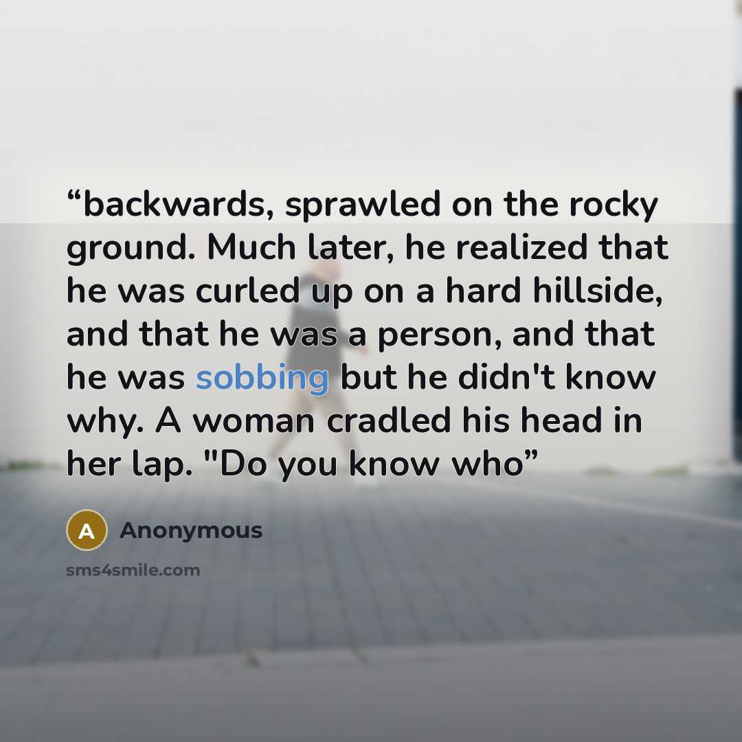 “backwards, sprawled on the rocky ground. Much later, he realized that he was curled up on a hard hillside, and that he was a person, and that he was sobbing but he didn't know why. A woman cradled his head in her lap. "Do you know who” quote by Anonymous