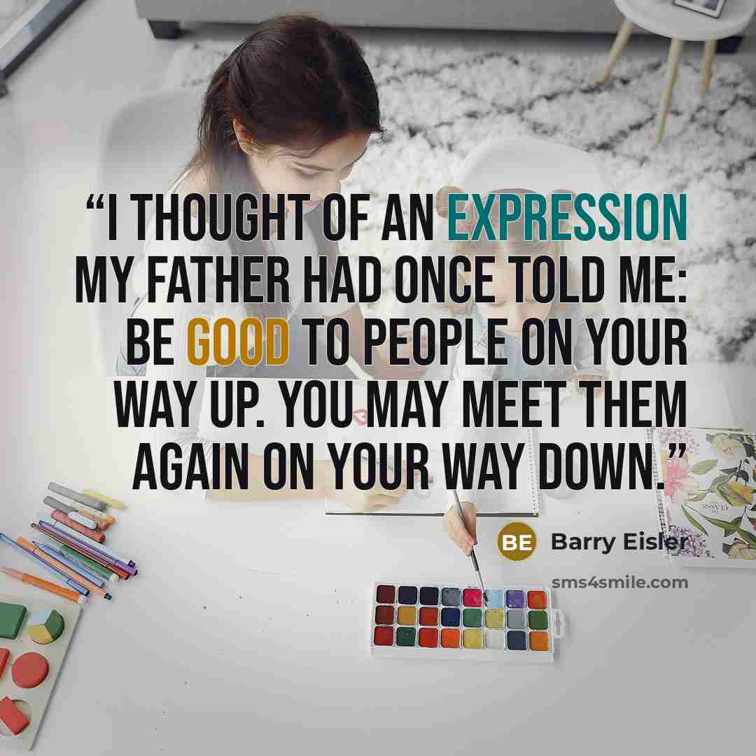 “I thought of an expression my father had once told me: Be good to people on your way up. You may meet them again on your way down.” quote by Barry Eisler