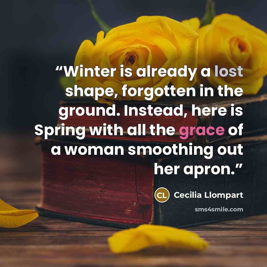 “Winter is already a lost shape, forgotten in the ground. Instead, here is Spring with all the grace of a woman smoothing out her apron.” quote by Cecilia Llompart