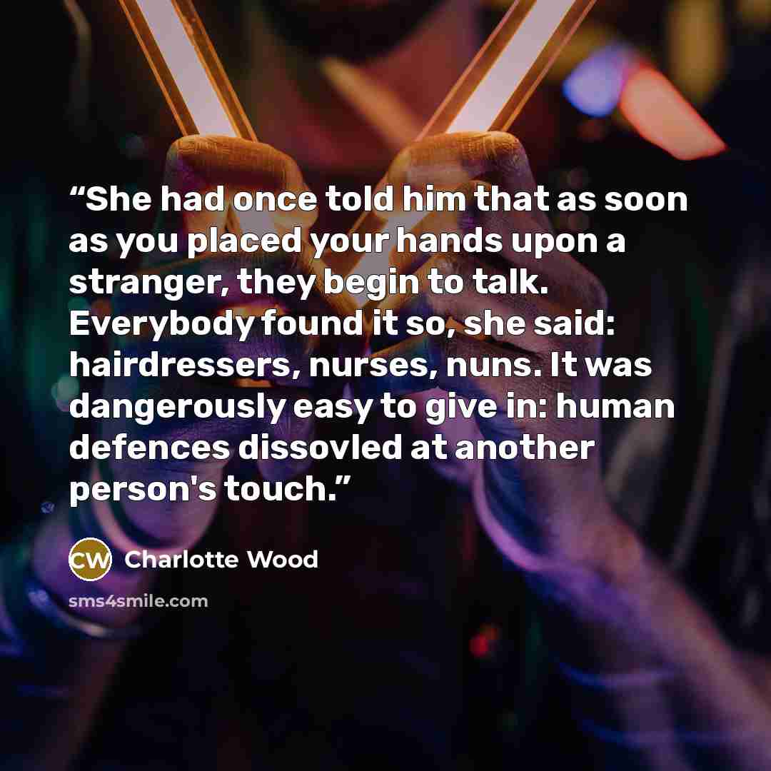 “She had once told him that as soon as you placed your hands upon a stranger, they begin to talk. Everybody found it so, she said: hairdressers, nurses, nuns. It was dangerously easy to give in: human defences dissovled at another person's touch.” quote by Charlotte Wood