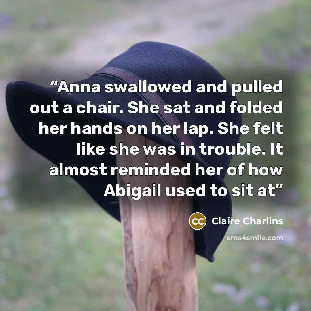 “Anna swallowed and pulled out a chair. She sat and folded her hands on her lap. She felt like she was in trouble. It almost reminded her of how Abigail used to sit at” quote by Claire Charlins