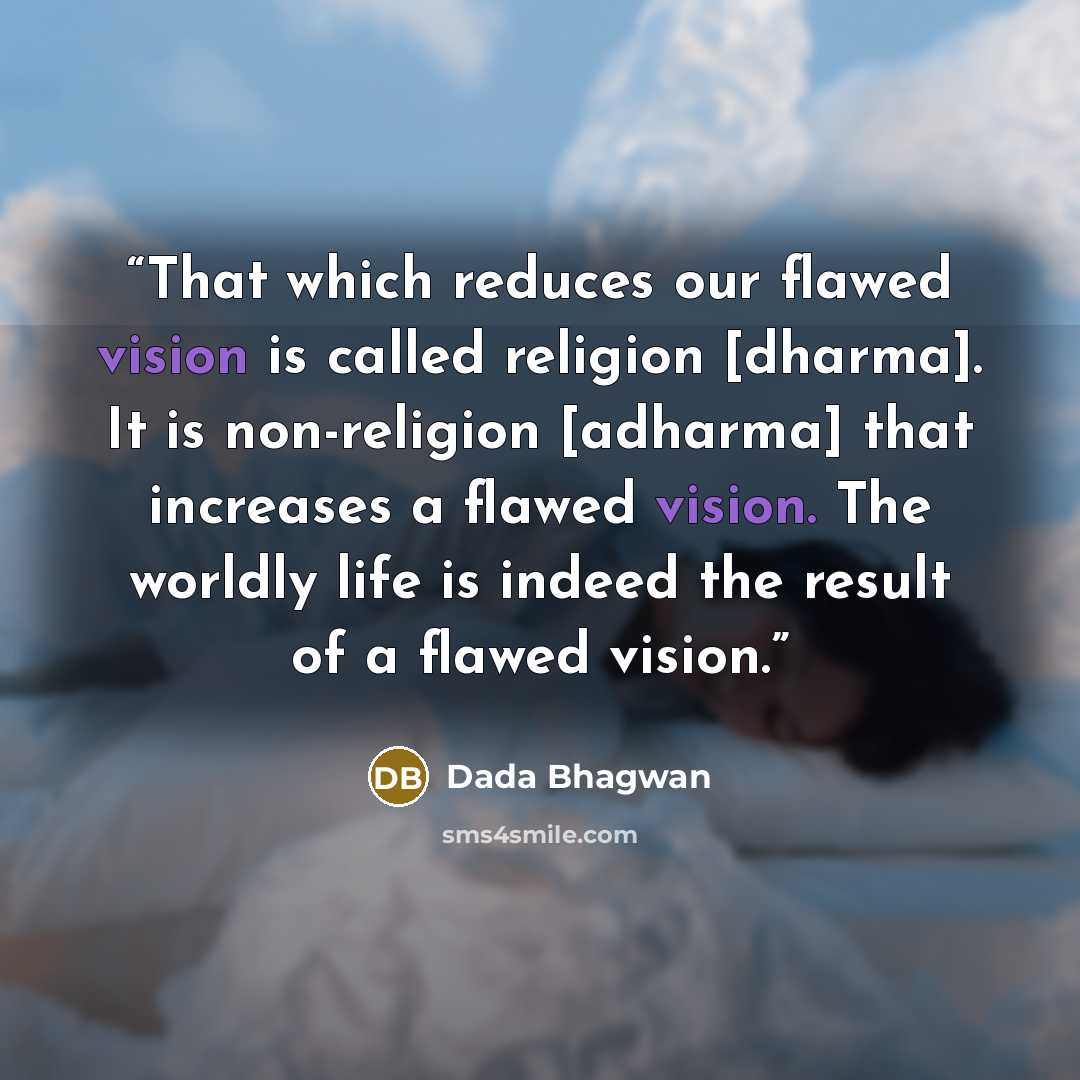 “That which reduces our flawed vision is called religion [dharma]. It is non-religion [adharma] that increases a flawed vision. The worldly life is indeed the result of a flawed vision.” quote by Dada Bhagwan