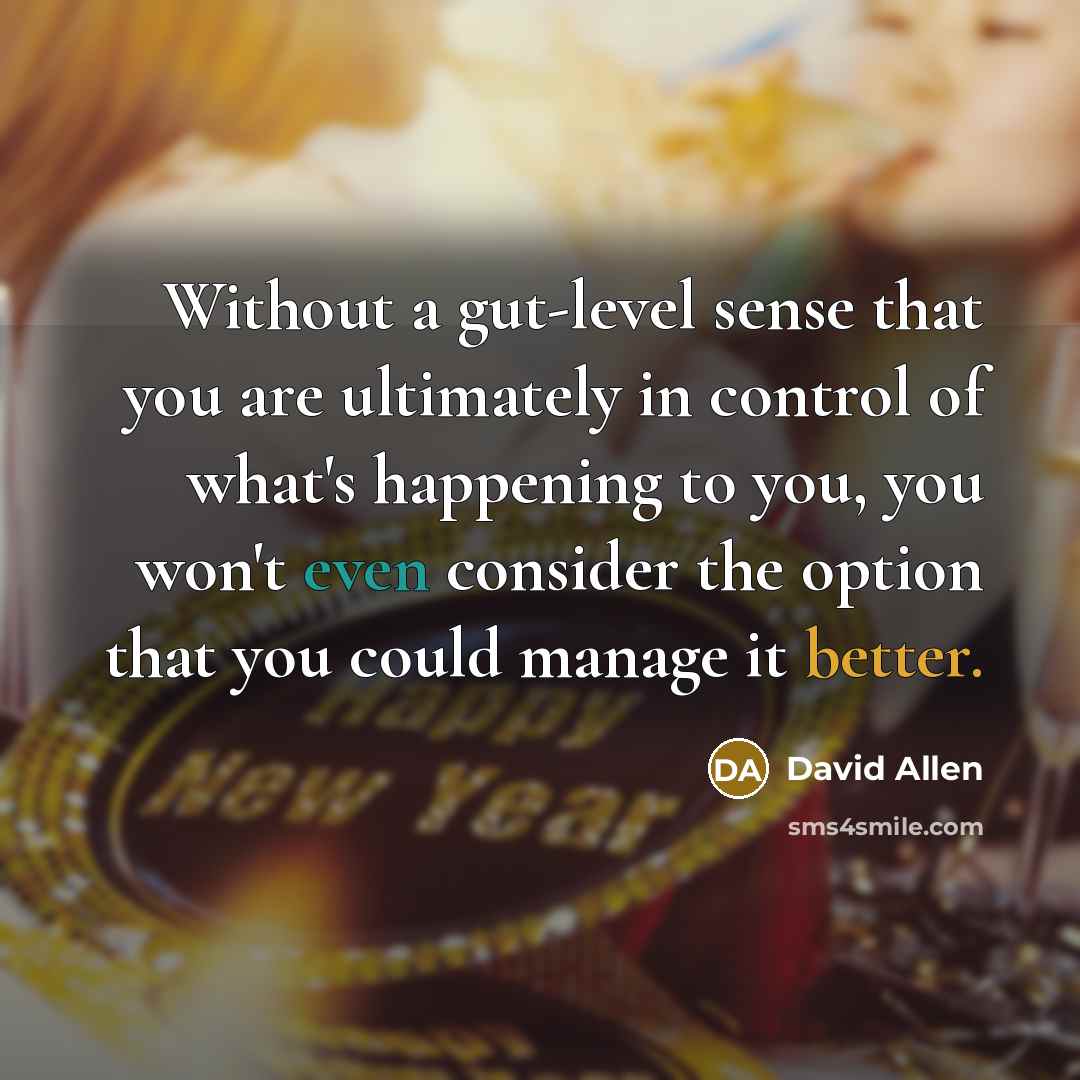 “Without a gut-level sense that you are ultimately in control of what's happening to you, you won't even consider the option that you could manage it better.” quote by David Allen