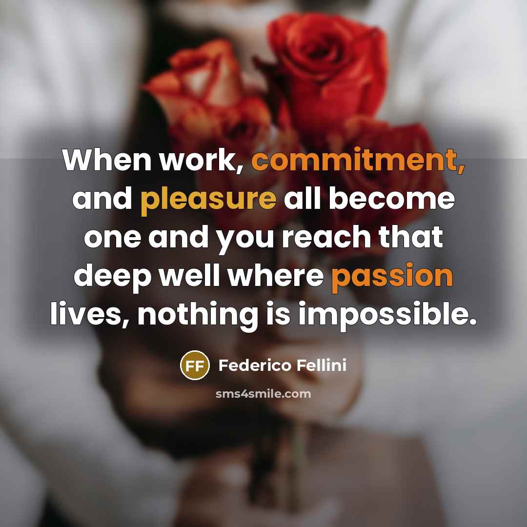“When work, commitment, and pleasure all become one and you reach that deep well where passion lives, nothing is impossible.” quote by Federico Fellini