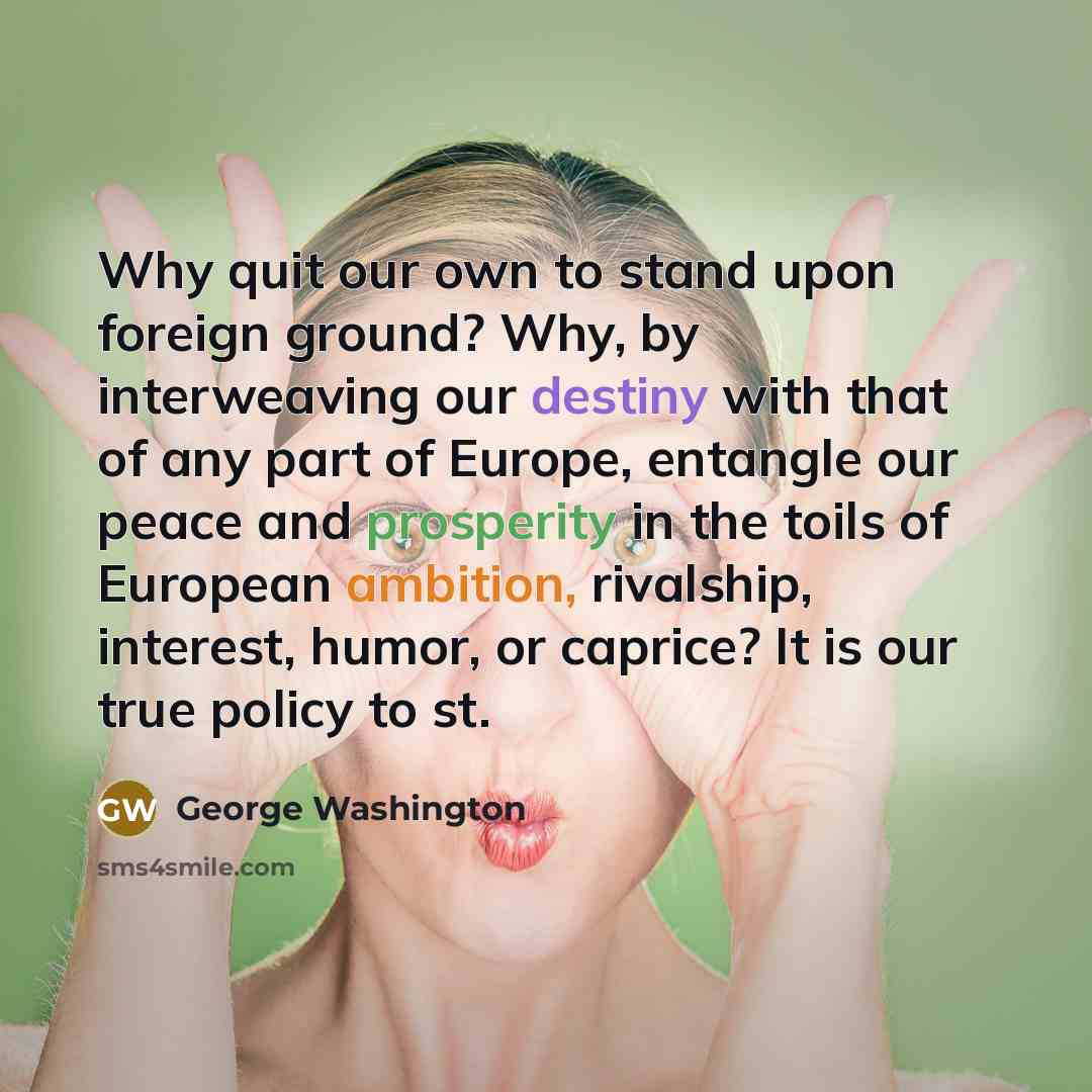 “Why quit our own to stand upon foreign ground? Why, by interweaving our destiny with that of any part of Europe, entangle our peace and prosperity in the toils of European ambition, rivalship, interest, humor, or caprice? It is our true policy to st.” quote by George Washington