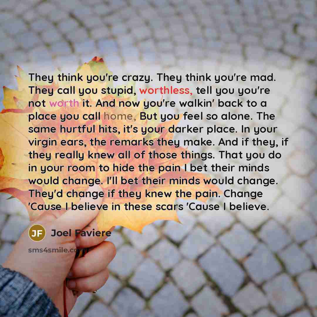 “They think you're crazy. They think you're mad. They call you stupid, worthless, tell you you're not worth it. And now you're walkin' back to a place you call home, But you feel so alone. The same hurtful hits, it's your darker place. In your virgin ears, the remarks they make. And if they, if…” quote by Joel Faviere