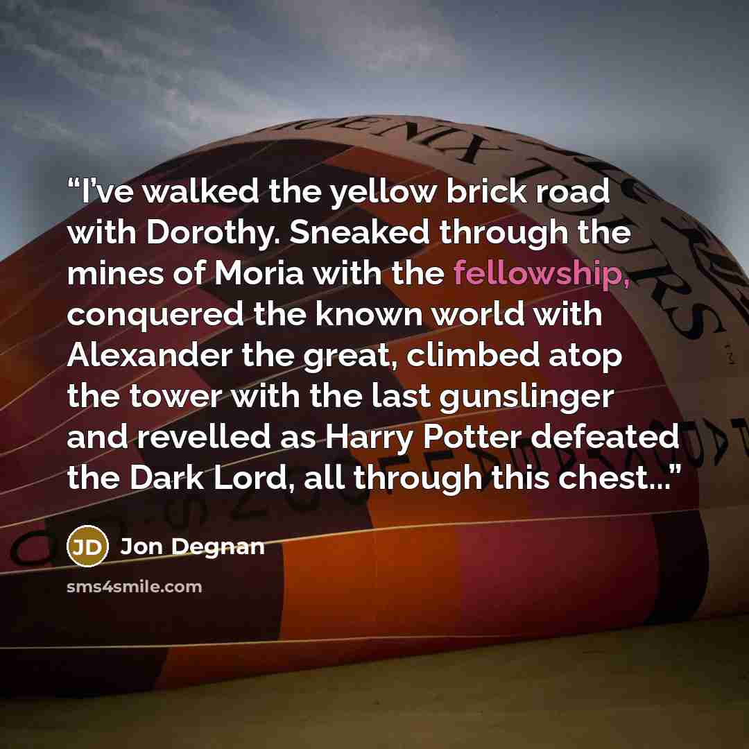 “I’ve walked the yellow brick road with Dorothy. Sneaked through the mines of Moria with the fellowship, conquered the known world with Alexander the great, climbed atop the tower with the last gunslinger and revelled as Harry Potter defeated the Dark Lord, all through this chest...” quote by Jon Degnan