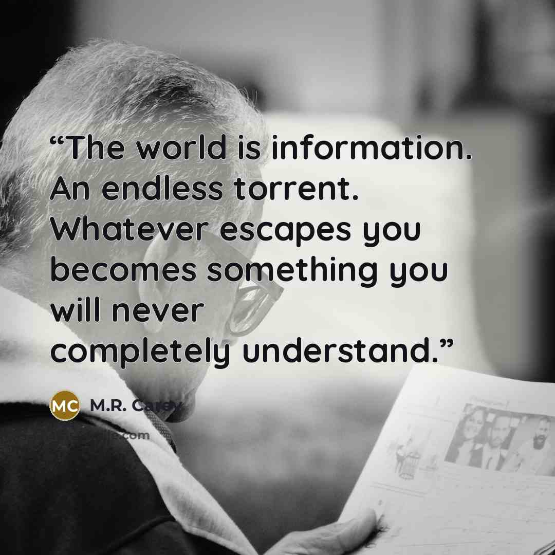 “The world is information. An endless torrent. Whatever escapes you becomes something you will never completely understand.” quote by M.R. Carey