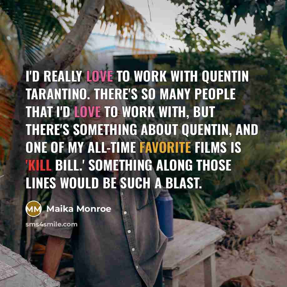 “I'd really love to work with Quentin Tarantino. There's so many people that I'd love to work with, but there's something about Quentin, and one of my all-time favorite films is 'Kill Bill.' Something along those lines would be such a blast.” quote by Maika Monroe
