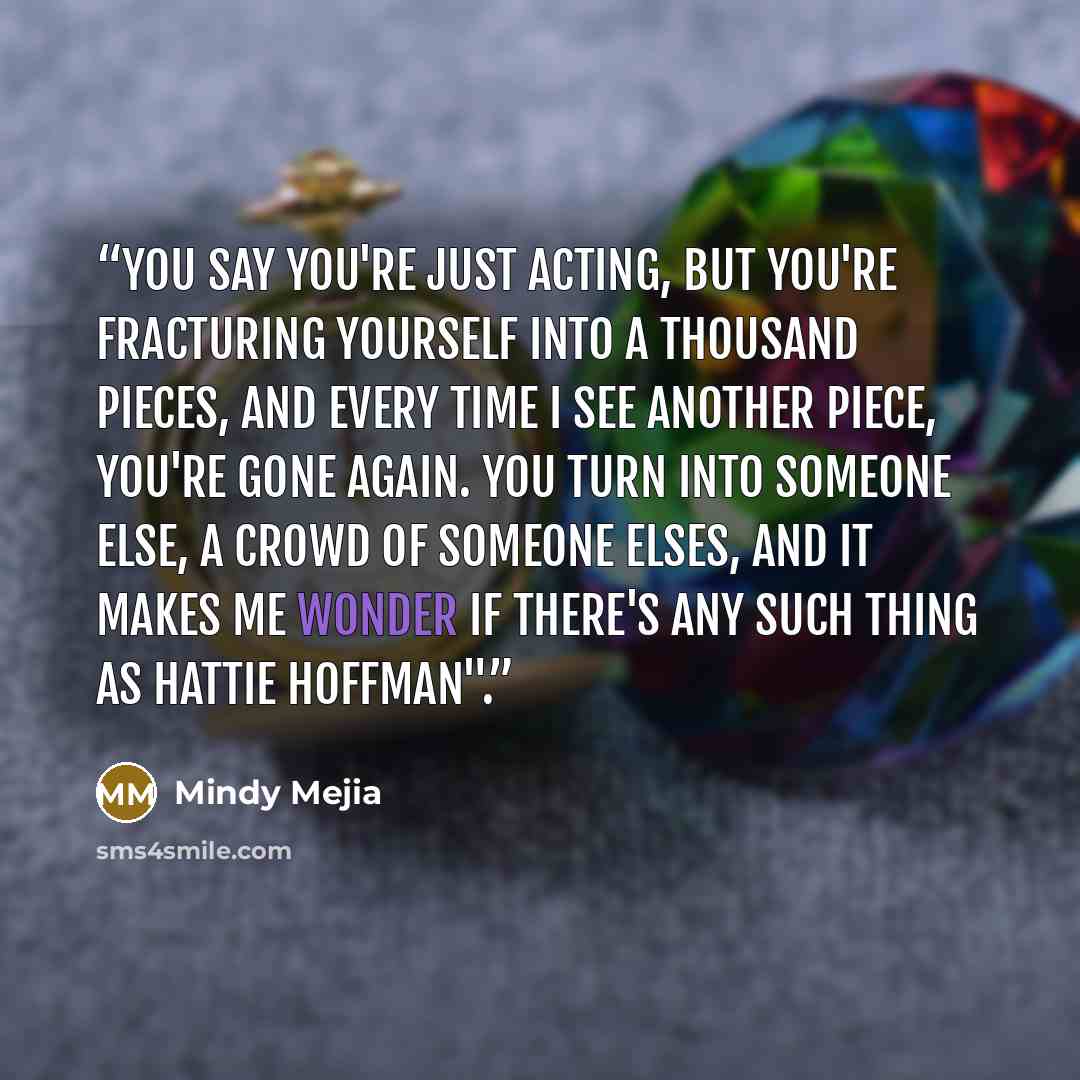 “You say you're just acting, but you're fracturing yourself into a thousand pieces, and every time I see another piece, you're gone again. You turn into someone else, a crowd of someone elses, and it makes me wonder if there's any such thing as Hattie Hoffman".” quote by Mindy Mejia