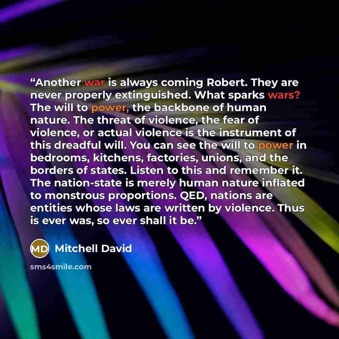 “Another war is always coming Robert. They are never properly extinguished. What sparks wars? The will to power, the backbone of human nature. The threat of violence, the fear of violence, or actual violence is the instrument of this dreadful will. You can see the will to power in bedrooms…” quote by Mitchell David