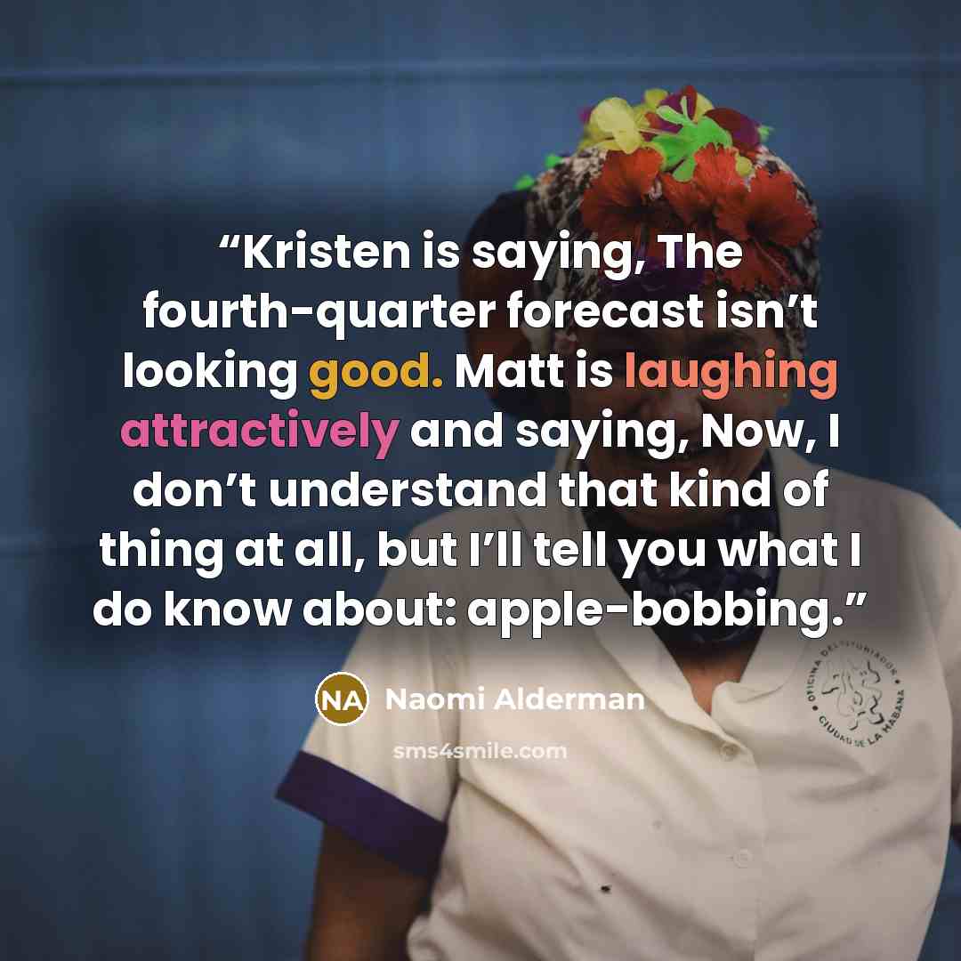 “Kristen is saying, The fourth-quarter forecast isn’t looking good. Matt is laughing attractively and saying, Now, I don’t understand that kind of thing at all, but I’ll tell you what I do know about: apple-bobbing.” quote by Naomi Alderman