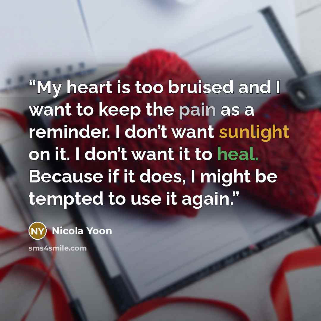 “My heart is too bruised and I want to keep the pain as a reminder. I don’t want sunlight on it. I don’t want it to heal. Because if it does, I might be tempted to use it again.” quote by Nicola Yoon