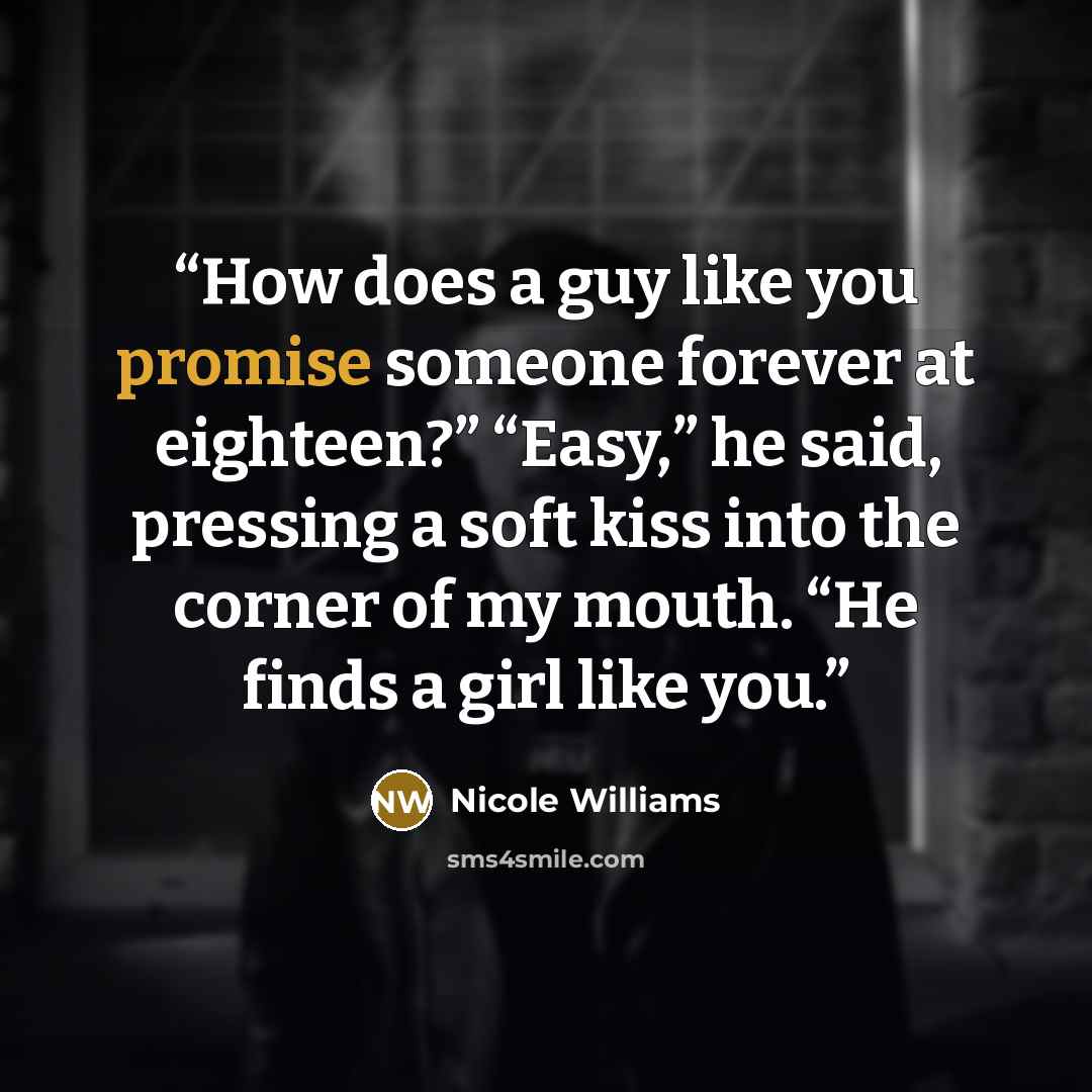 “How does a guy like you promise someone forever at eighteen?” “Easy,” he said, pressing a soft kiss into the corner of my mouth. “He finds a girl like you.” quote by Nicole Williams