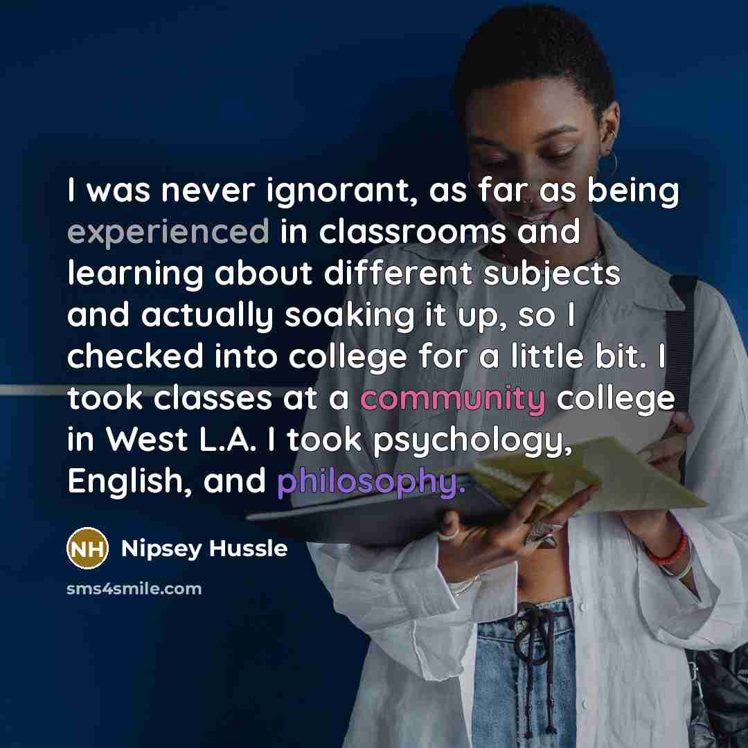 “I was never ignorant, as far as being experienced in classrooms and learning about different subjects and actually soaking it up, so I checked into college for a little bit. I took classes at a community college in West L.A. I took psychology, English, and philosophy.” quote by Nipsey Hussle