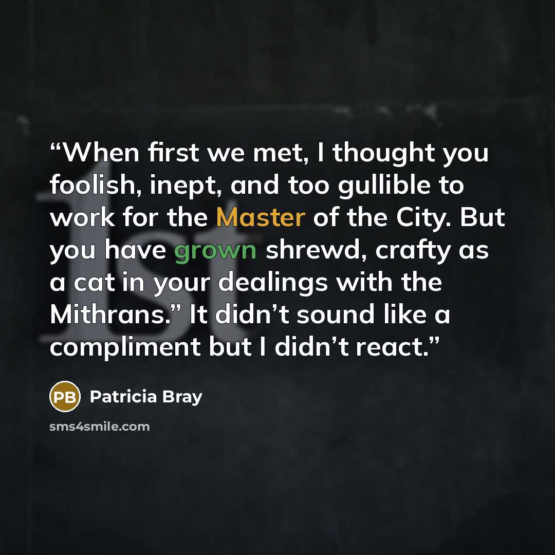 “When first we met, I thought you foolish, inept, and too gullible to work for the Master of the City. But you have grown shrewd, crafty as a cat in your dealings with the Mithrans.” It didn’t sound like a compliment but I didn’t react.” quote by Patricia Bray