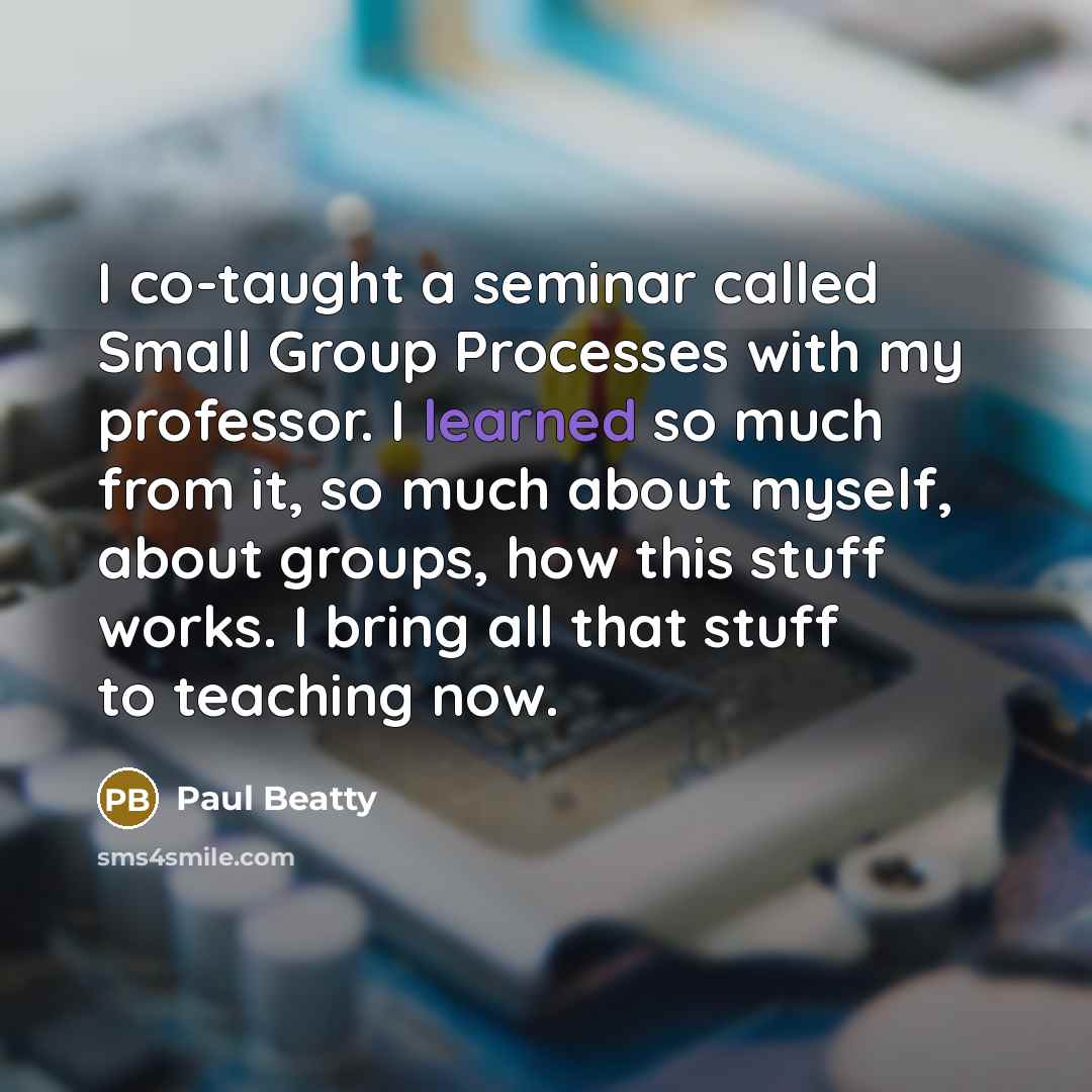 “I co-taught a seminar called Small Group Processes with my professor. I learned so much from it, so much about myself, about groups, how this stuff works. I bring all that stuff to teaching now.” quote by Paul Beatty