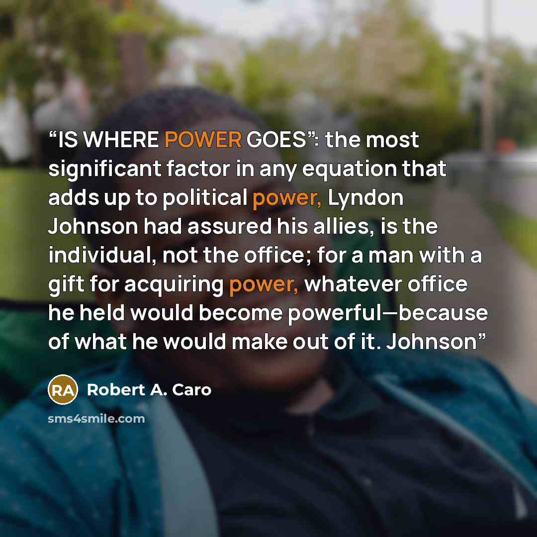 “IS WHERE POWER GOES”: the most significant factor in any equation that adds up to political power, Lyndon Johnson had assured his allies, is the individual, not the office; for a man with a gift for acquiring power, whatever office he held would become powerful—because of what he would make out of…” quote by Robert A. Caro