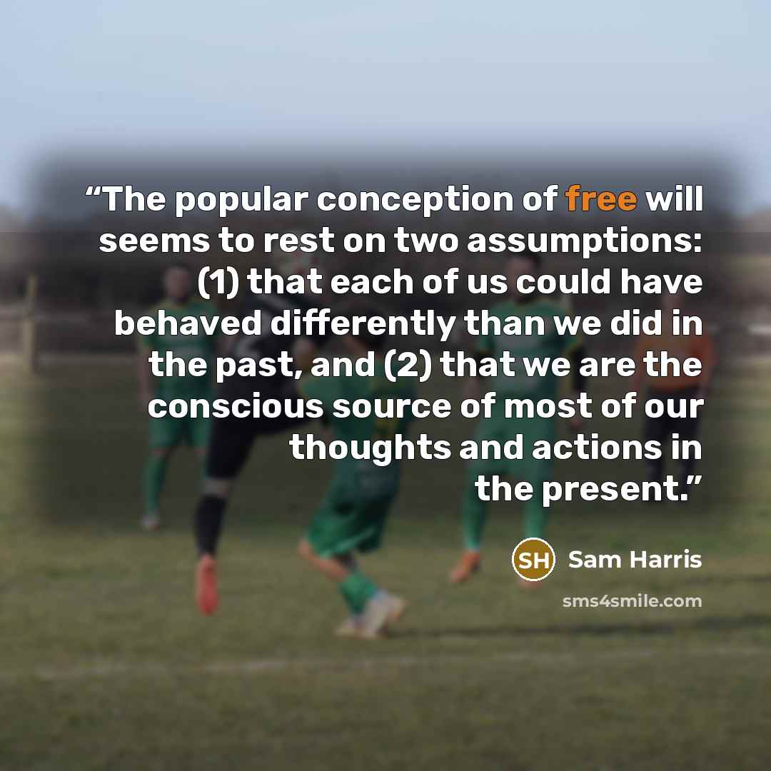 “The popular conception of free will seems to rest on two assumptions: (1) that each of us could have behaved differently than we did in the past, and (2) that we are the conscious source of most of our thoughts and actions in the present.” quote by Sam Harris