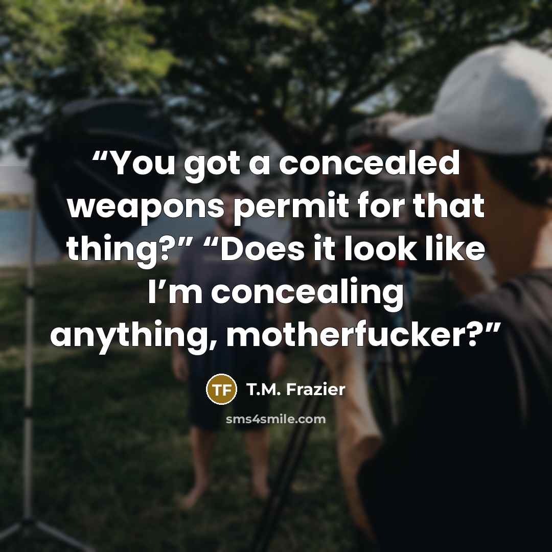“You got a concealed weapons permit for that thing?” “Does it look like I’m concealing anything, motherfucker?” quote by T.M. Frazier