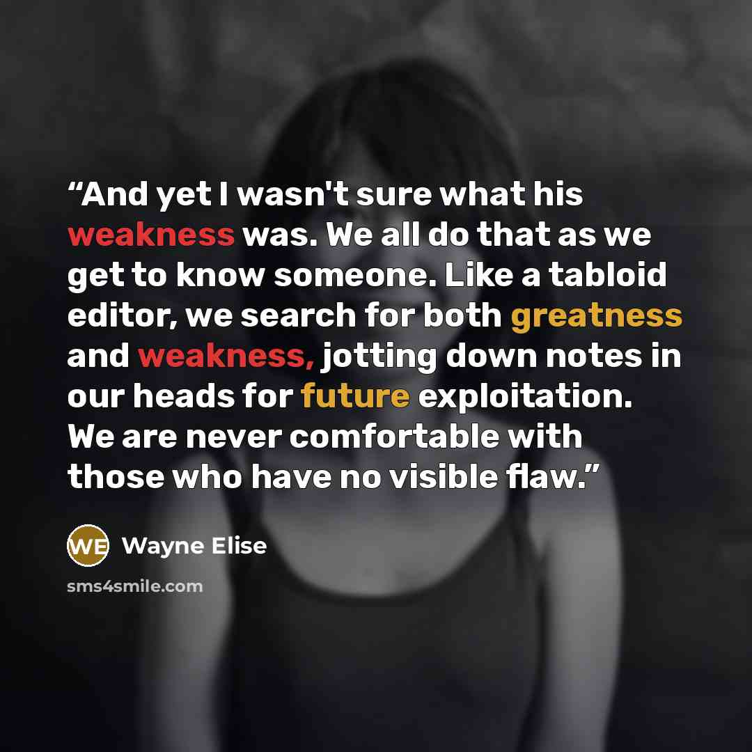 “And yet I wasn't sure what his weakness was. We all do that as we get to know someone. Like a tabloid editor, we search for both greatness and weakness, jotting down notes in our heads for future exploitation. We are never comfortable with those who have no visible flaw.” quote by Wayne Elise