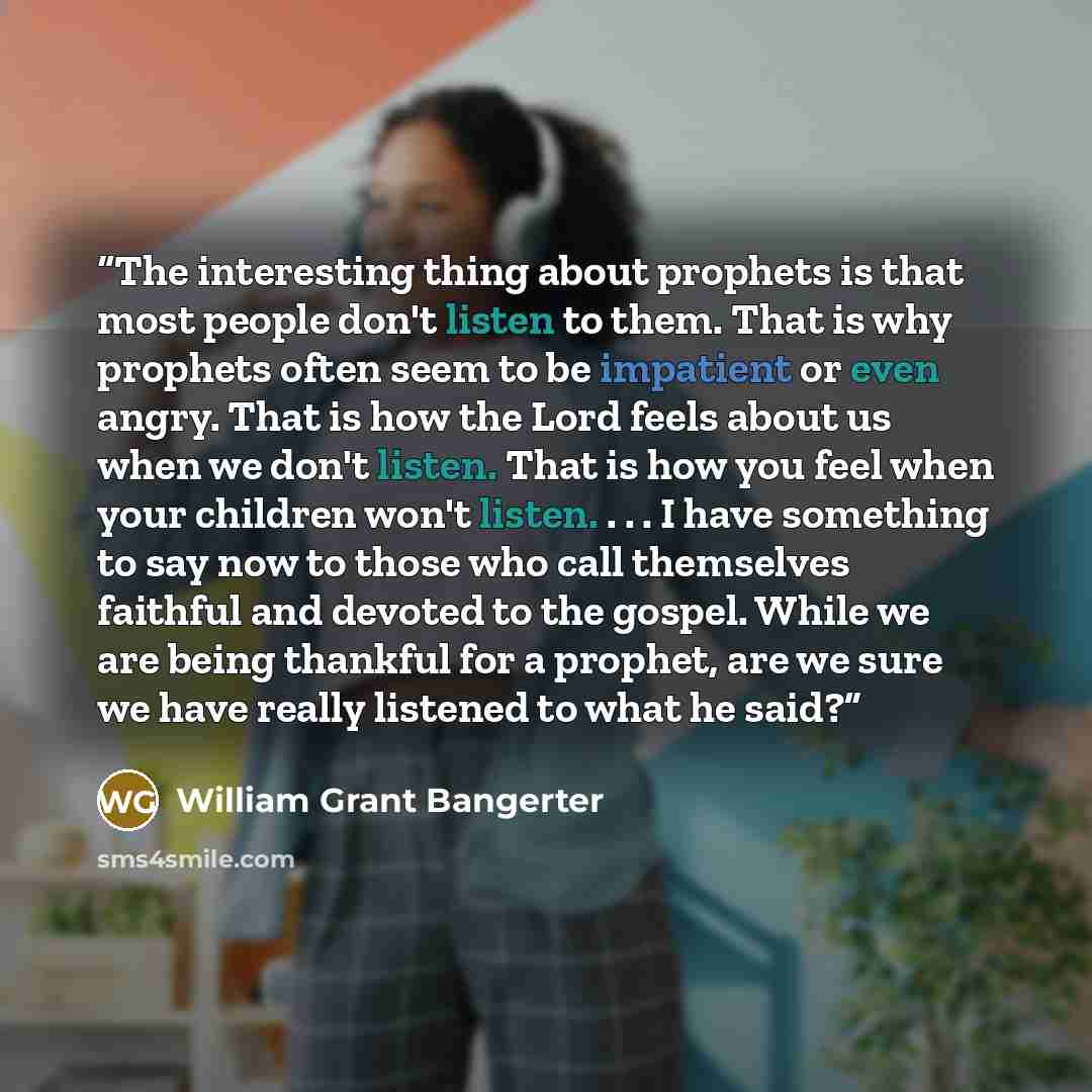 “The interesting thing about prophets is that most people don't listen to them. That is why prophets often seem to be impatient or even angry. That is how the Lord feels about us when we don't listen. That is how you feel when your children won't listen. . . . I have something to say now to those…” quote by William Grant Bangerter