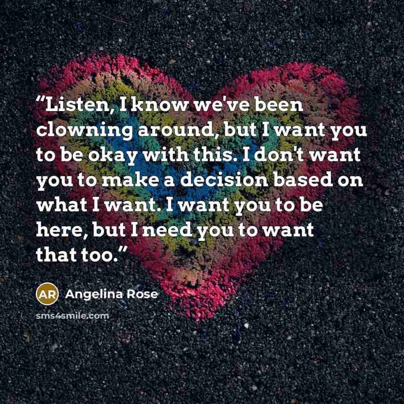 “Listen, I know we've been clowning around, but I want you to be okay with this. I don't want you to make a decision based on what I want. I want you to be here, but I need you to want that too.” quote by Angelina Rose