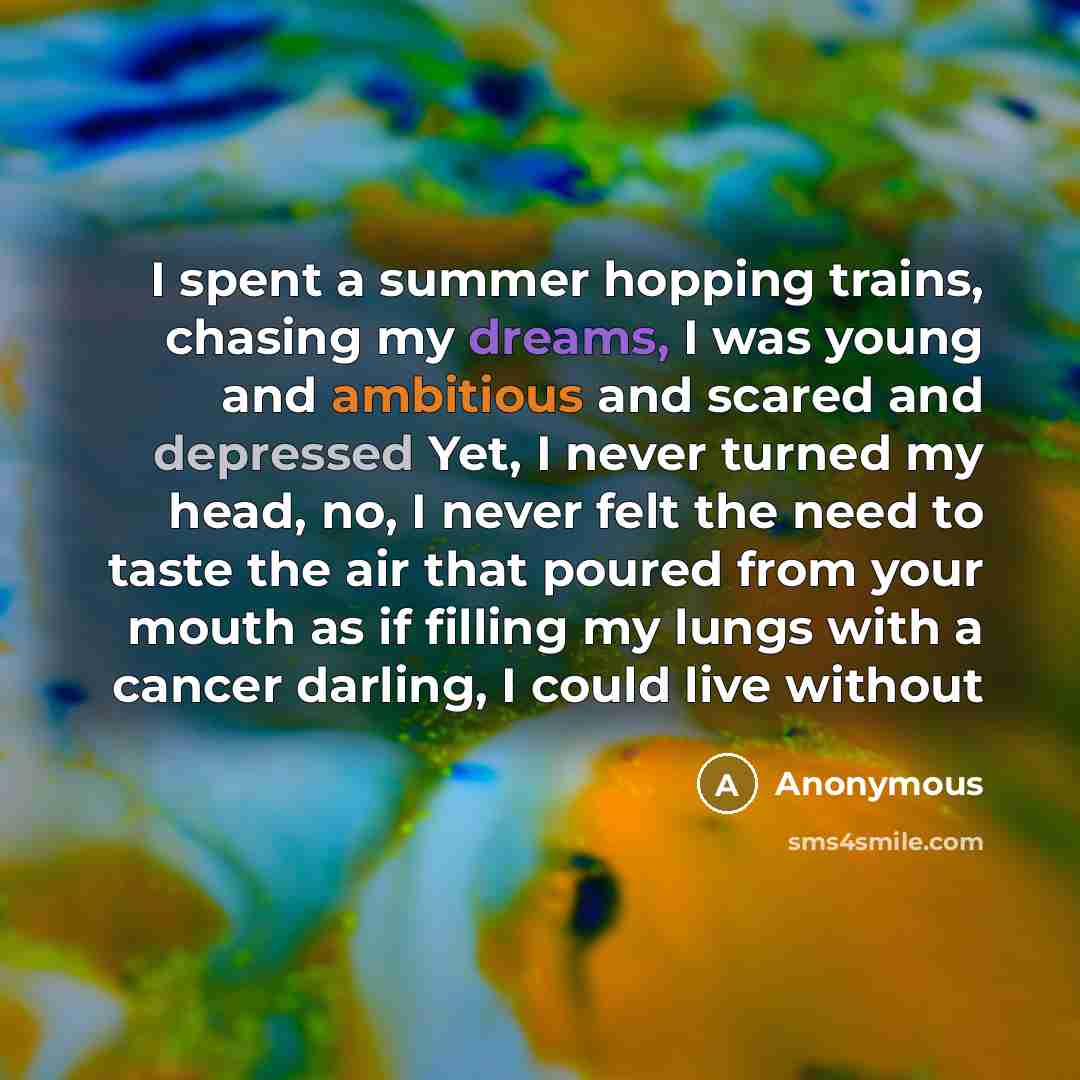“I spent a summer hopping trains, chasing my dreams, I was young and ambitious and scared and depressed Yet, I never turned my head, no, I never felt the need to taste the air that poured from your mouth as if filling my lungs with a cancer darling, I could live without” quote by Anonymous