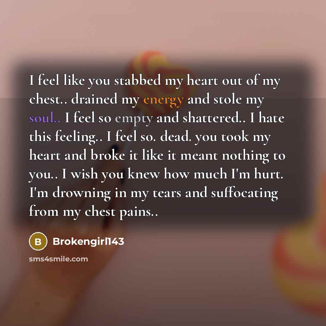 “I feel like you stabbed my heart out of my chest.. drained my energy and stole my soul.. I feel so empty and shattered.. I hate this feeling.. I feel so. dead. you took my heart and broke it like it meant nothing to you.. I wish you knew how much I'm hurt. I'm drowning in my tears and suffocating…” quote by Brokengirl143